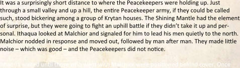 It was a surprisingly short distance to where the Peacekeepers were holding up. Just through a small valley and up a hill, the entire Peacekeeper army, if they could be called such, stood bickering among a group of Krytan houses. The Shining Mantle had the element of surprise, but they were going to fight an uphill battle if they didn’t take it up and per-sonal. Ithaqua looked at Malchior and signaled for him to lead his men quietly to the north. Malchior nodded in response and moved out, followed by man after man. They made little noise – which was good – and the Peacekeepers did not notice.  Ithaqua waited until those who went with Malchior were positioned behind cover. Once