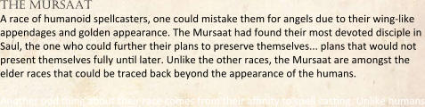 the mursaat A race of humanoid spellcasters, one could mistake them for angels due to their wing-like appendages and golden appearance. The Mursaat had found their most devoted disciple in Saul, the one who could further their plans to preserve themselves... plans that would not present themselves fully untl later. Unlike the other races, the Mursaat are amongst the elder races that could be traced back beyond the appearance of the humans.  Another odd thing about their race comes from their atnity to spell castng. Unlike humans