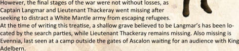 However, the final stages of the war were not without losses, as  Captain Langmar and Lieutenant Thackeray went missing after  seeking to distract a White Mantle army from escaping refugees. At the time of writing this treatise, a shallow grave believed to be Langmar’s has been lo-cated by the search parties, while Lieutenant Thackeray remains missing. Also missing is Evennia, last seen at a camp outside the gates of Ascalon waiting for an audience with King Adelbern.